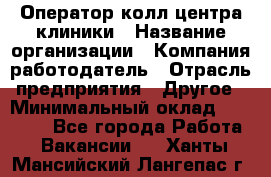 Оператор колл-центра клиники › Название организации ­ Компания-работодатель › Отрасль предприятия ­ Другое › Минимальный оклад ­ 30 000 - Все города Работа » Вакансии   . Ханты-Мансийский,Лангепас г.